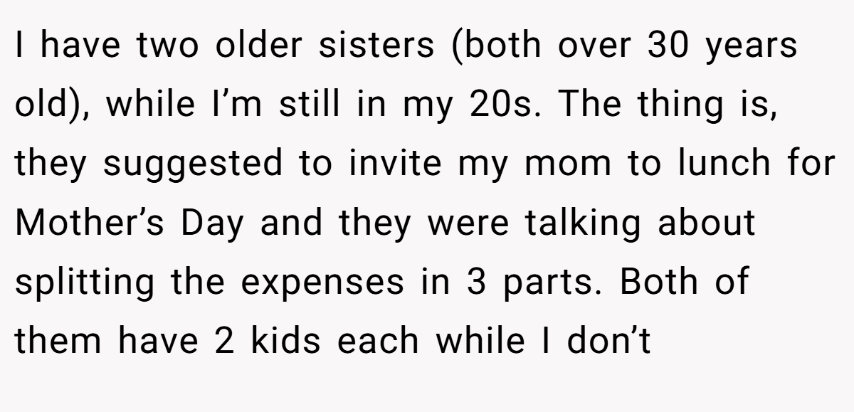 I have two older sisters (both over 30 years old), while I’m still in my 20s. The thing is, they suggested to invite my mom to lunch for Mother’s Day and they were talking about splitting the expenses in 3 parts. Both of them have 2 kids each while I don’t