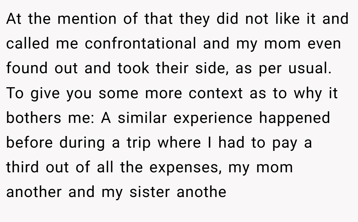 At the mention of that they did not like it and called me confrontational and my mom even found out and took their side, as per usual. To give you some more context as to why it bothers me: A similar experience happened before during a trip where I had to pay a third out of all the expenses, my mom another and my sister anothe