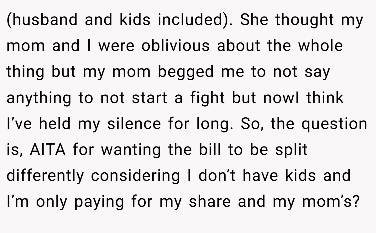 (husband and kids included). She thought my mom and I were oblivious about the whole thing but my mom begged me to not say anything to not start a fight but nowI think I’ve held my silence for long. So, the question is, AITA for wanting the bill to be split differently considering I don’t have kids and I’m only paying for my share and my mom’s?