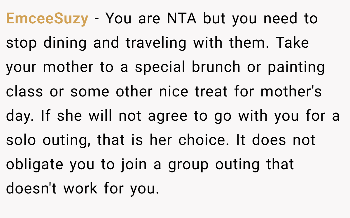 EmceeSuzy - You are NTA but you need to stop dining and traveling with them. Take your mother to a special brunch or painting class or some other nice treat for mother's day. If she will not agree to go with you for a solo outing, that is her choice. It does not obligate you to join a group outing that doesn't work for you.