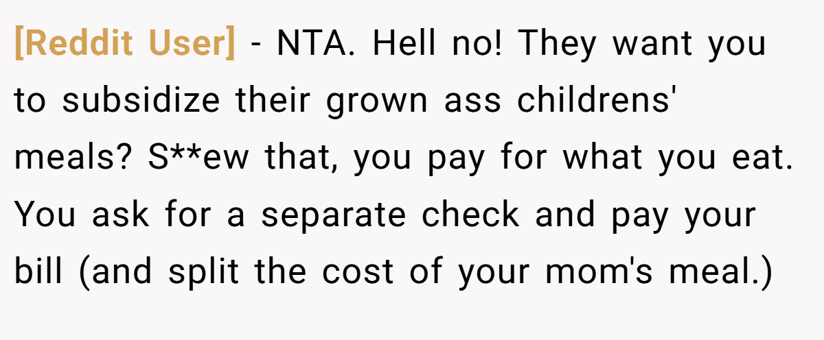 [Reddit User] - NTA. Hell no! They want you to subsidize their grown ass childrens' meals? S**ew that, you pay for what you eat. You ask for a separate check and pay your bill (and split the cost of your mom's meal.)