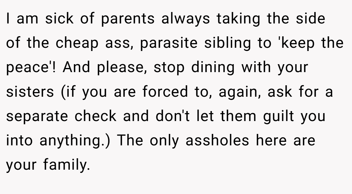 I am sick of parents always taking the side of the cheap ass, parasite sibling to 'keep the peace'! And please, stop dining with your sisters (if you are forced to, again, ask for a separate check and don't let them guilt you into anything.) The only assholes here are your family.