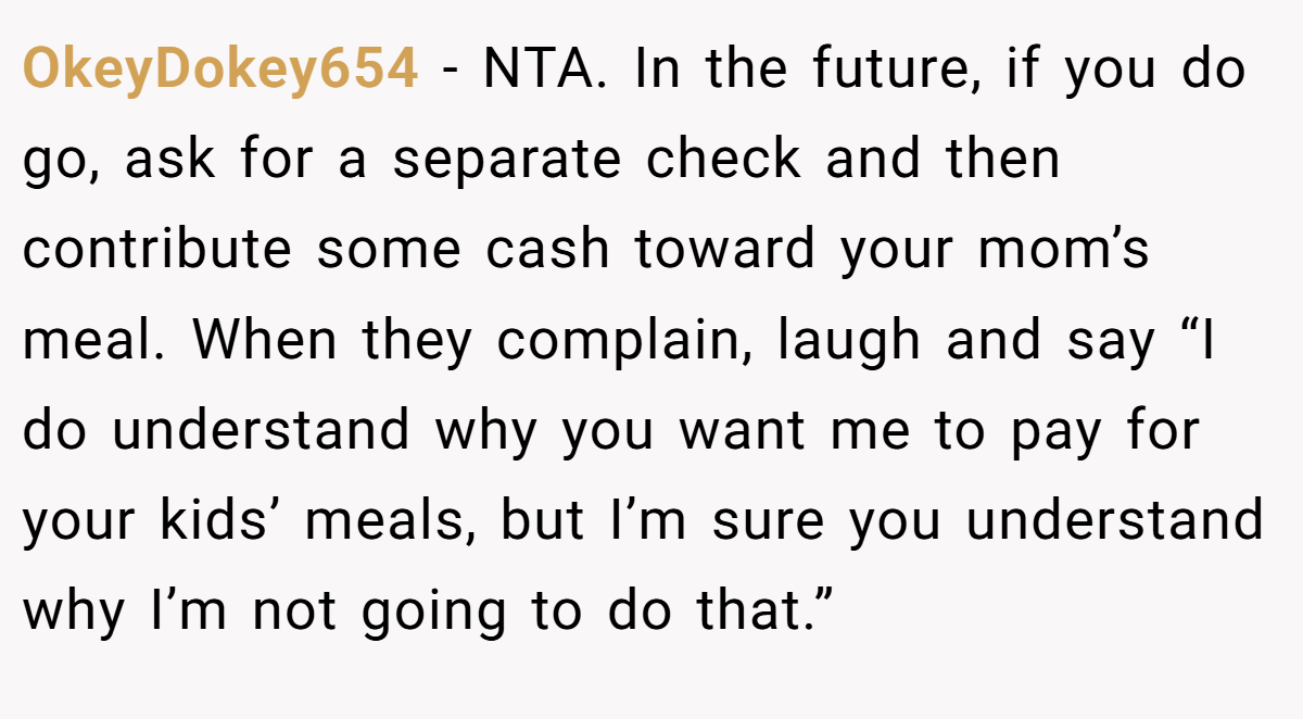 OkeyDokey654 - NTA. In the future, if you do go, ask for a separate check and then contribute some cash toward your mom’s meal. When they complain, laugh and say “I do understand why you want me to pay for your kids’ meals, but I’m sure you understand why I’m not going to do that.”