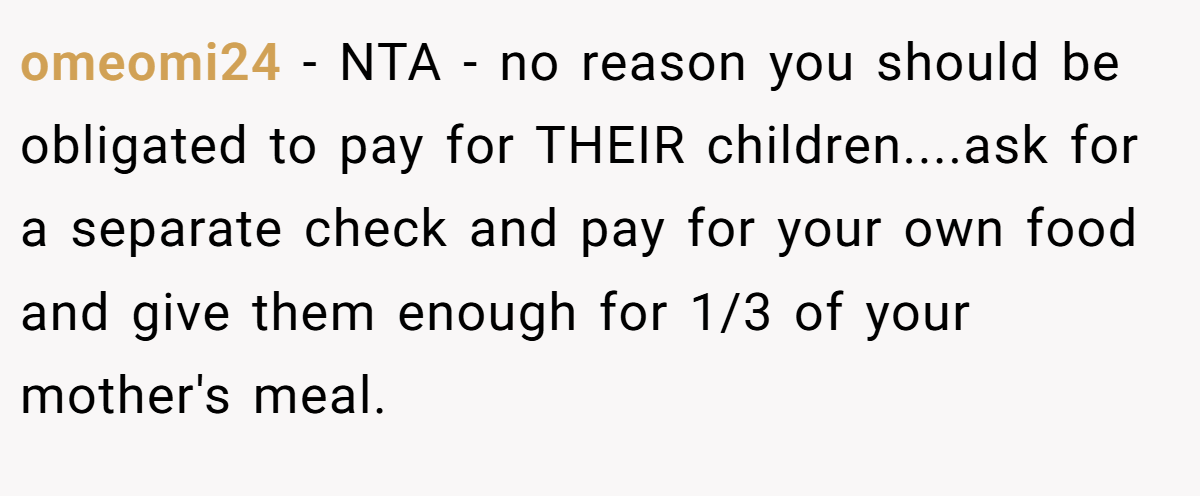 omeomi24 - NTA - no reason you should be obligated to pay for THEIR children....ask for a separate check and pay for your own food and give them enough for 1/3 of your mother's meal.