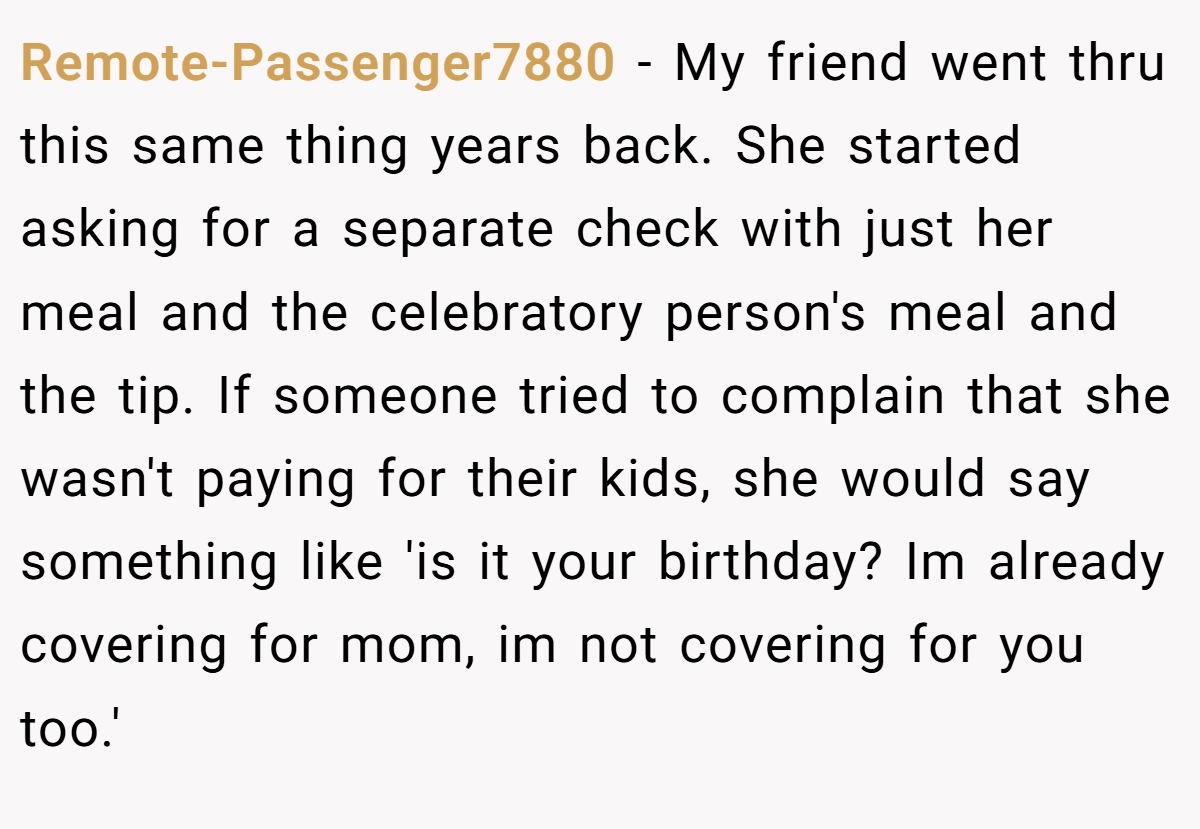 Remote-Passenger7880 - My friend went thru this same thing years back. She started asking for a separate check with just her meal and the celebratory person's meal and the tip. If someone tried to complain that she wasn't paying for their kids, she would say something like 'is it your birthday? Im already covering for mom, im not covering for you too.'