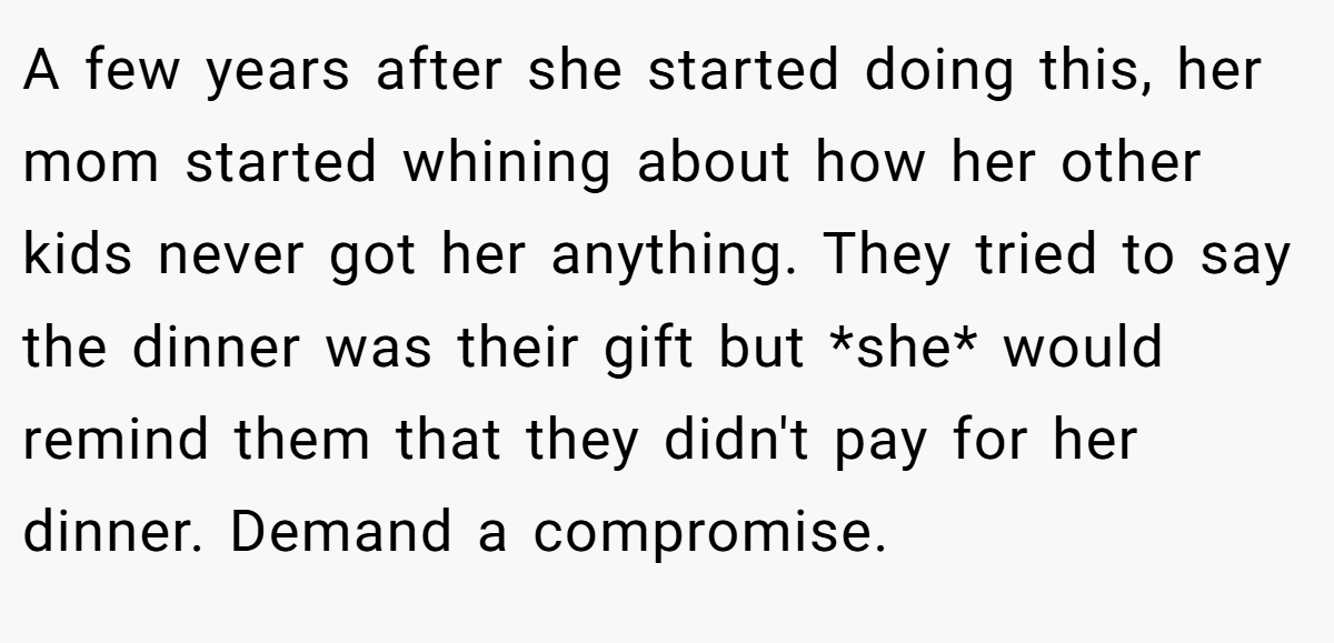 A few years after she started doing this, her mom started whining about how her other kids never got her anything. They tried to say the dinner was their gift but *she* would remind them that they didn't pay for her dinner. Demand a compromise.