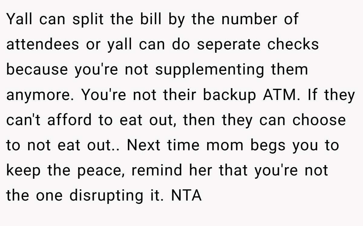 Yall can split the bill by the number of attendees or yall can do seperate checks because you're not supplementing them anymore. You're not their backup ATM. If they can't afford to eat out, then they can choose to not eat out.. Next time mom begs you to keep the peace, remind her that you're not the one disrupting it. NTA