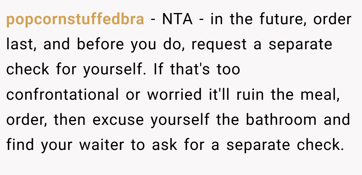 popcornstuffedbra - NTA - in the future, order last, and before you do, request a separate check for yourself. If that's too confrontational or worried it'll ruin the meal, order, then excuse yourself the bathroom and find your waiter to ask for a separate check.