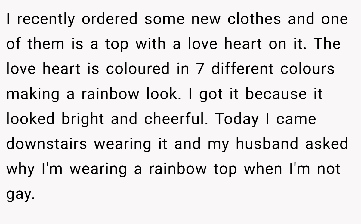 I recently ordered some new clothes and one of them is a top with a love heart on it. The love heart is coloured in 7 different colours making a rainbow look. I got it because it looked bright and cheerful. Today I came downstairs wearing it and my husband asked why I'm wearing a rainbow top when I'm not gay.