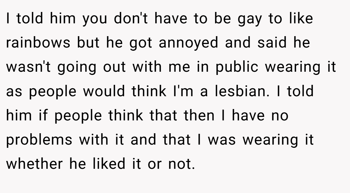 I told him you don't have to be gay to like rainbows but he got annoyed and said he wasn't going out with me in public wearing it as people would think I'm a lesbian. I told him if people think that then I have no problems with it and that I was wearing it whether he liked it or not.