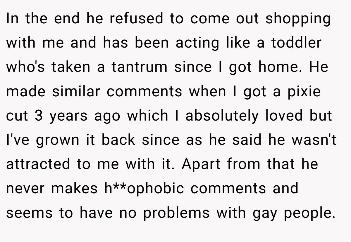In the end he refused to come out shopping with me and has been acting like a toddler who's taken a tantrum since I got home. He made similar comments when I got a pixie cut 3 years ago which I absolutely loved but I've grown it back since as he said he wasn't attracted to me with it. Apart from that he never makes h**ophobic comments and seems to have no problems with gay people.
