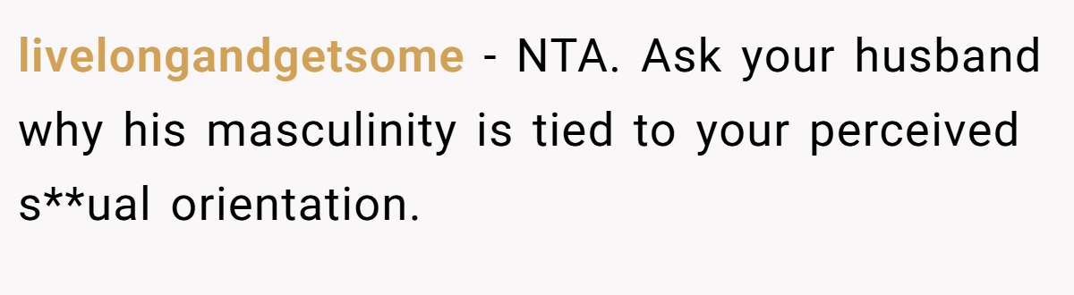 livelongandgetsome - NTA. Ask your husband why his masculinity is tied to your perceived s**ual orientation.