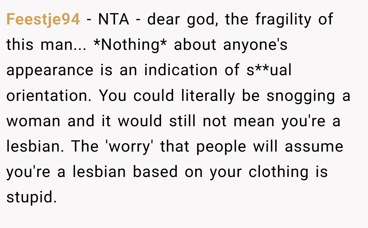 Feestje94 - NTA - dear god, the fragility of this man... *Nothing* about anyone's appearance is an indication of s**ual orientation. You could literally be snogging a woman and it would still not mean you're a lesbian. The 'worry' that people will assume you're a lesbian based on your clothing is stupid.