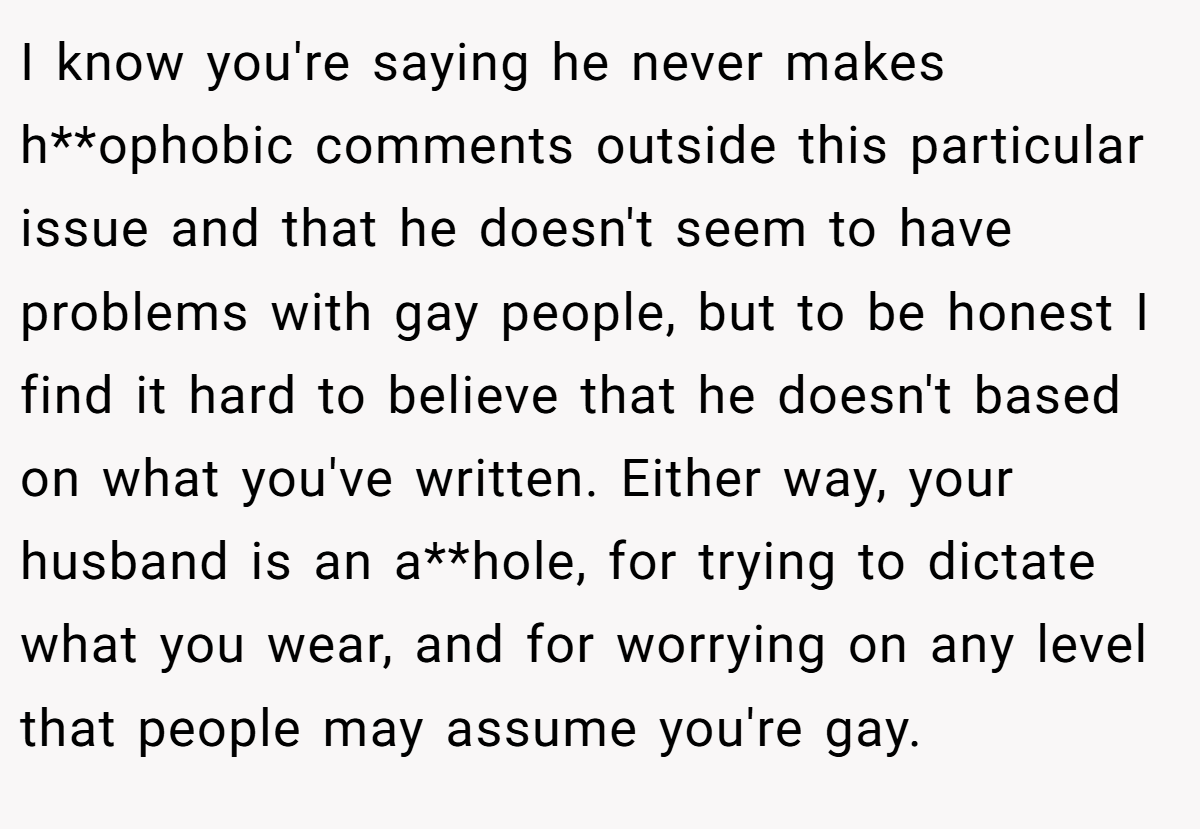 I know you're saying he never makes h**ophobic comments outside this particular issue and that he doesn't seem to have problems with gay people, but to be honest I find it hard to believe that he doesn't based on what you've written. Either way, your husband is an a**hole, for trying to dictate what you wear, and for worrying on any level that people may assume you're gay.