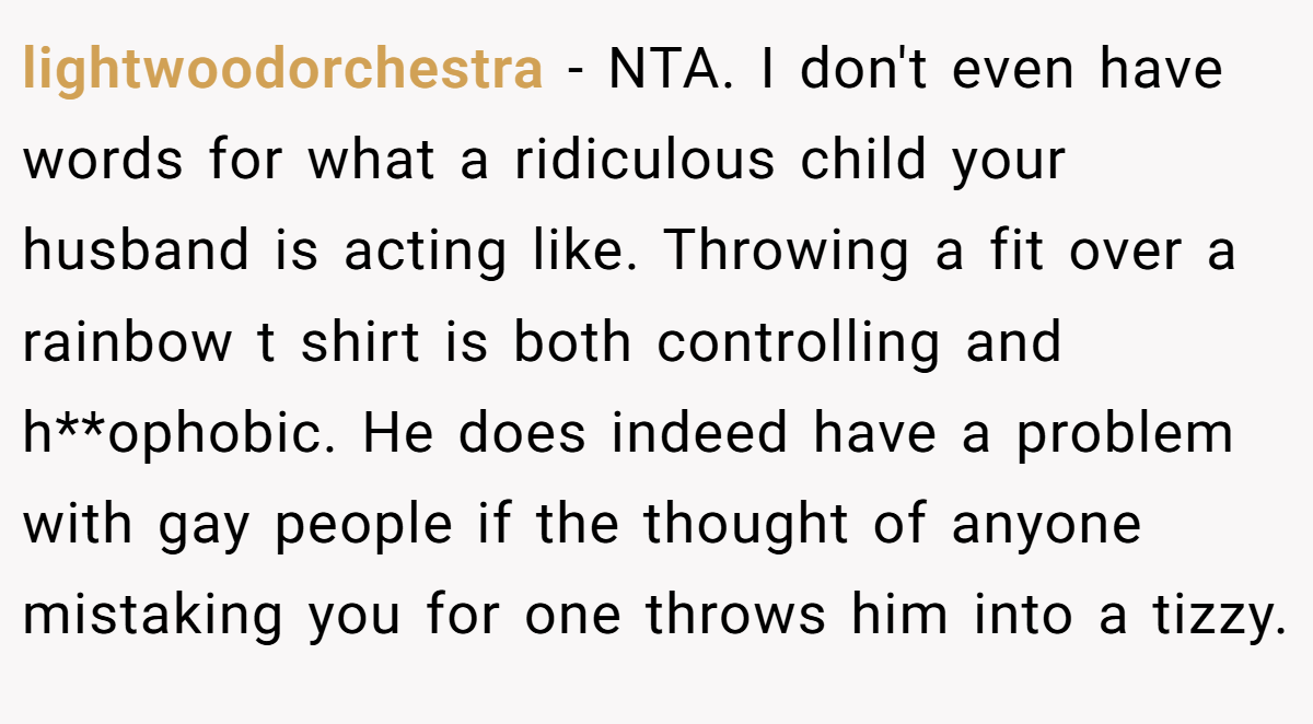 lightwoodorchestra - NTA. I don't even have words for what a ridiculous child your husband is acting like. Throwing a fit over a rainbow t shirt is both controlling and h**ophobic. He does indeed have a problem with gay people if the thought of anyone mistaking you for one throws him into a tizzy.