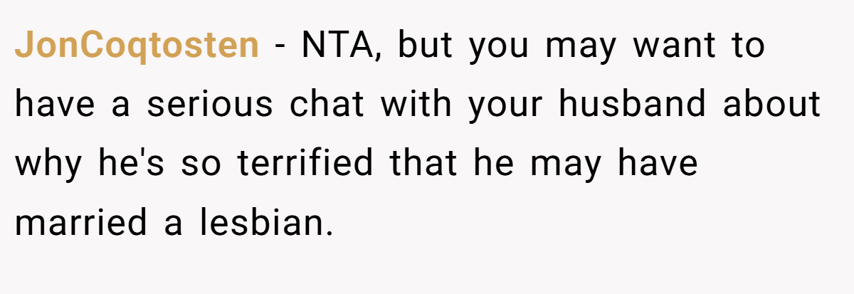JonCoqtosten - NTA, but you may want to have a serious chat with your husband about why he's so terrified that he may have married a lesbian.