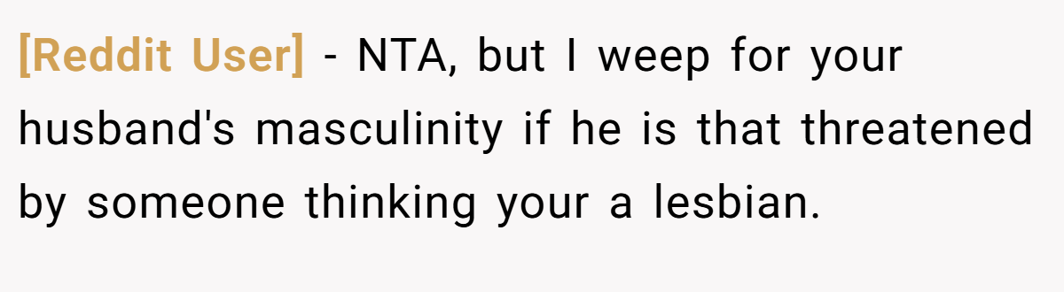 [Reddit User] - NTA, but I weep for your husband's masculinity if he is that threatened by someone thinking your a lesbian.