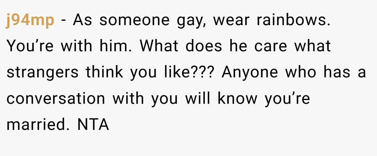 j94mp - As someone gay, wear rainbows. You’re with him. What does he care what strangers think you like??? Anyone who has a conversation with you will know you’re married. NTA