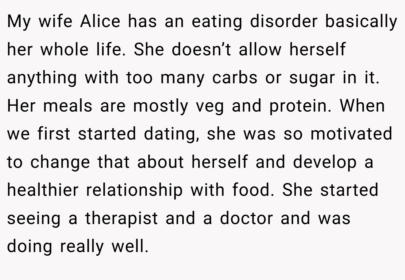 My wife Alice has an eating disorder basically her whole life. She doesn’t allow herself anything with too many carbs or sugar in it. Her meals are mostly veg and protein. When we first started dating, she was so motivated to change that about herself and develop a healthier relationship with food. She started seeing a therapist and a doctor and was doing really well.