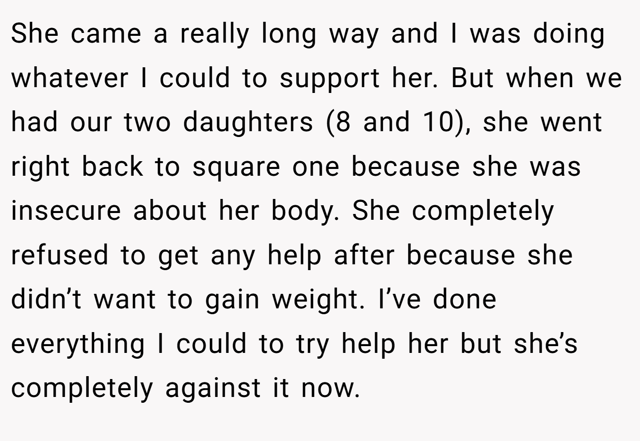 She came a really long way and I was doing whatever I could to support her. But when we had our two daughters (8 and 10), she went right back to square one because she was insecure about her body. She completely refused to get any help after because she didn’t want to gain weight. I’ve done everything I could to try help her but she’s completely against it now.