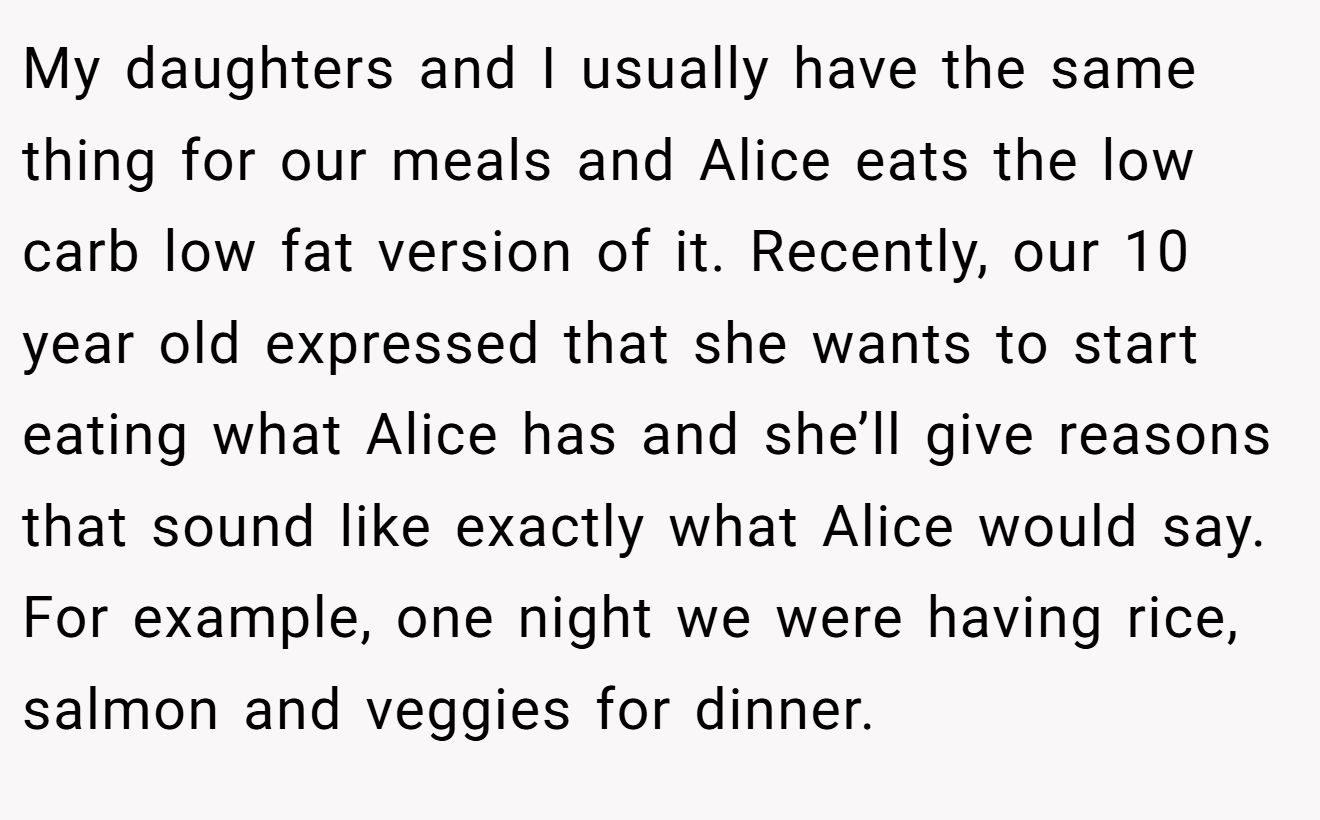 My daughters and I usually have the same thing for our meals and Alice eats the low carb low fat version of it. Recently, our 10 year old expressed that she wants to start eating what Alice has and she’ll give reasons that sound like exactly what Alice would say. For example, one night we were having rice, salmon and veggies for dinner.