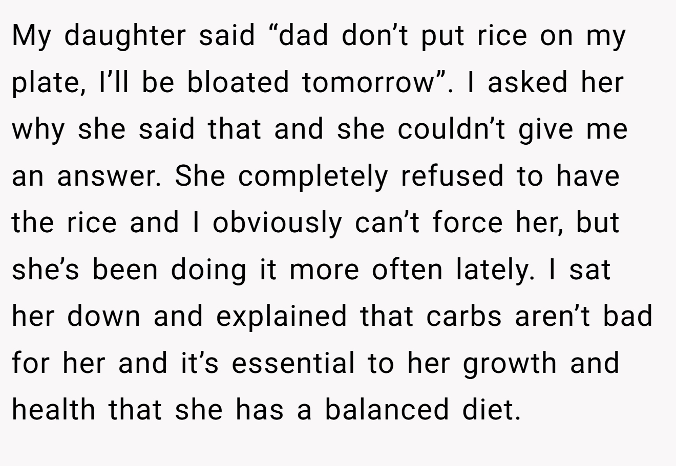 My daughter said “dad don’t put rice on my plate, I’ll be bloated tomorrow”. I asked her why she said that and she couldn’t give me an answer. She completely refused to have the rice and I obviously can’t force her, but she’s been doing it more often lately. I sat her down and explained that carbs aren’t bad for her and it’s essential to her growth and health that she has a balanced diet.