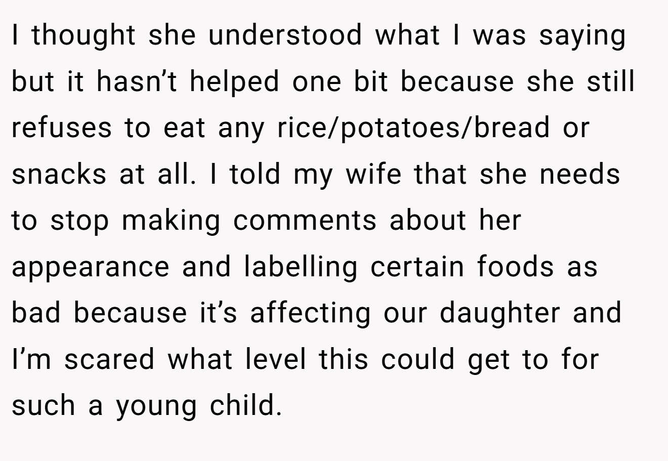 I thought she understood what I was saying but it hasn’t helped one bit because she still refuses to eat any rice/potatoes/bread or snacks at all. I told my wife that she needs to stop making comments about her appearance and labelling certain foods as bad because it’s affecting our daughter and I’m scared what level this could get to for such a young child.