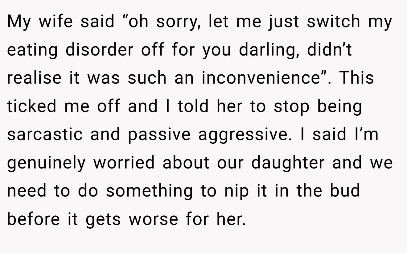 My wife said “oh sorry, let me just switch my eating disorder off for you darling, didn’t realise it was such an inconvenience”. This ticked me off and I told her to stop being sarcastic and passive aggressive. I said I’m genuinely worried about our daughter and we need to do something to nip it in the bud before it gets worse for her.