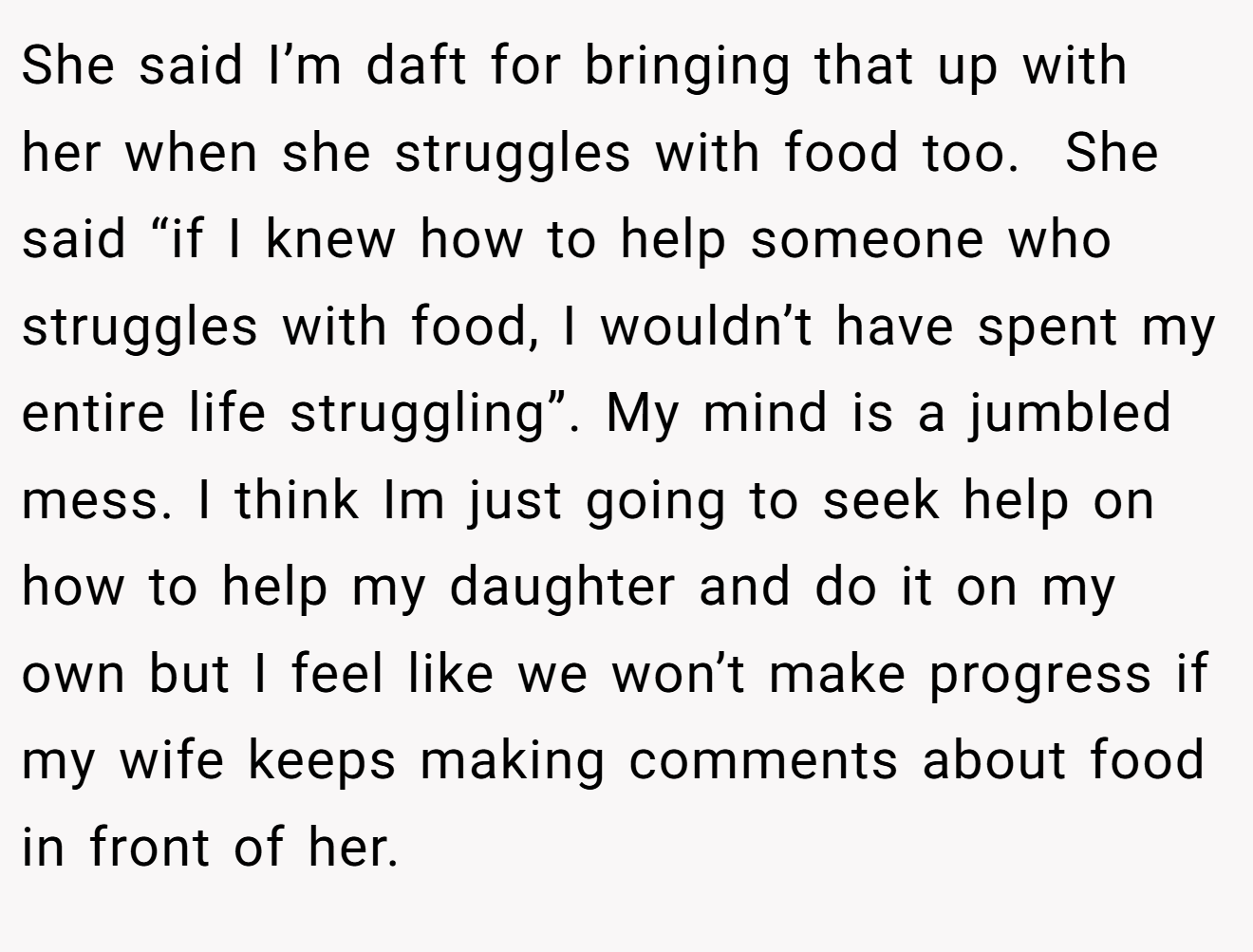 She said I’m daft for bringing that up with her when she struggles with food too.  She said “if I knew how to help someone who struggles with food, I wouldn’t have spent my entire life struggling”. My mind is a jumbled mess. I think Im just going to seek help on how to help my daughter and do it on my own but I feel like we won’t make progress if my wife keeps making comments about food in front of her.