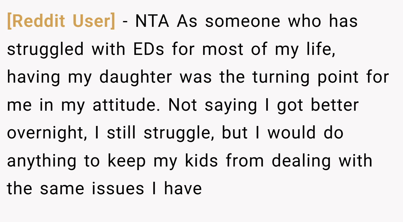 [Reddit User] − NTA As someone who has struggled with EDs for most of my life, having my daughter was the turning point for me in my attitude. Not saying I got better overnight, I still struggle, but I would do anything to keep my kids from dealing with the same issues I have