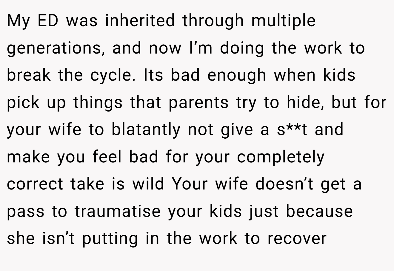 My ED was inherited through multiple generations, and now I’m doing the work to break the cycle. Its bad enough when kids pick up things that parents try to hide, but for your wife to blatantly not give a s**t and make you feel bad for your completely correct take is wild Your wife doesn’t get a pass to traumatise your kids just because she isn’t putting in the work to recover