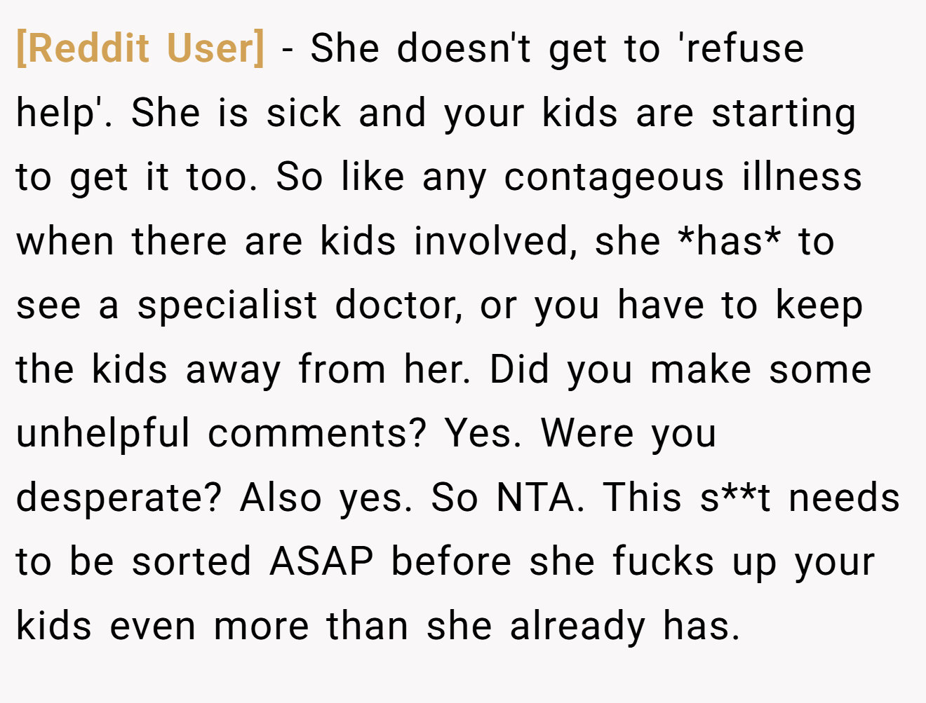 [Reddit User] − She doesn't get to 'refuse help'. She is sick and your kids are starting to get it too. So like any contageous illness when there are kids involved, she *has* to see a specialist doctor, or you have to keep the kids away from her. Did you make some unhelpful comments? Yes. Were you desperate? Also yes. So NTA. This s**t needs to be sorted ASAP before she fucks up your kids even more than she already has.