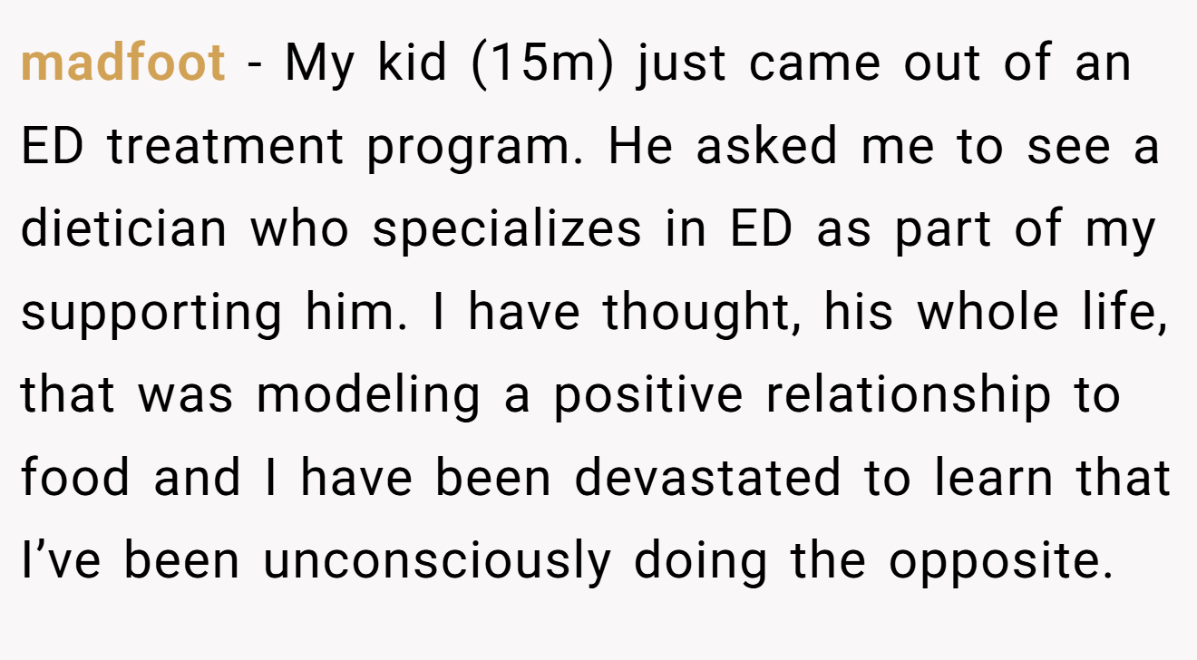 madfoot − My kid (15m) just came out of an ED treatment program. He asked me to see a dietician who specializes in ED as part of my supporting him. I have thought, his whole life, that was modeling a positive relationship to food and I have been devastated to learn that I’ve been unconsciously doing the opposite.