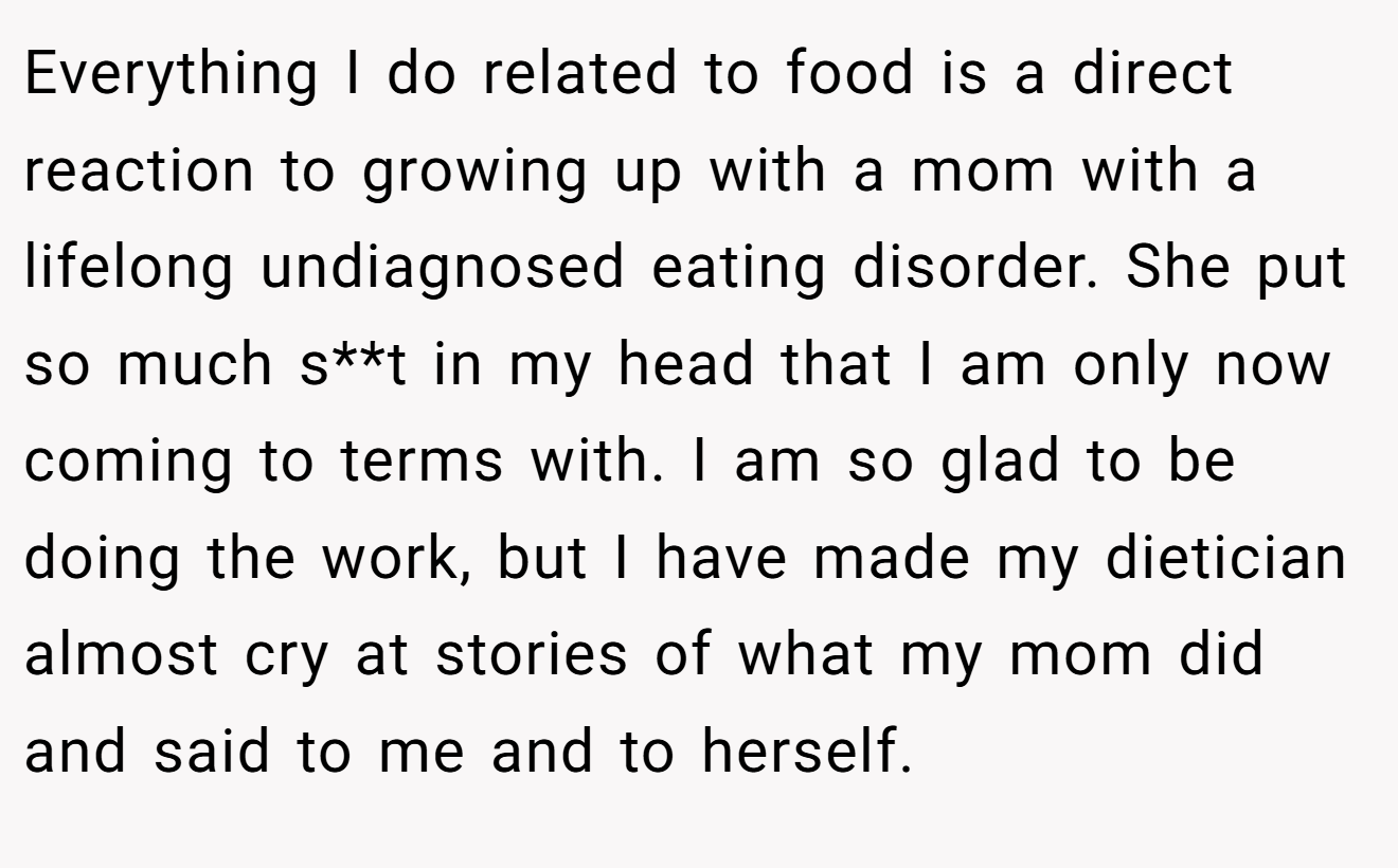 Everything I do related to food is a direct reaction to growing up with a mom with a lifelong undiagnosed eating disorder. She put so much s**t in my head that I am only now coming to terms with. I am so glad to be doing the work, but I have made my dietician almost cry at stories of what my mom did and said to me and to herself.