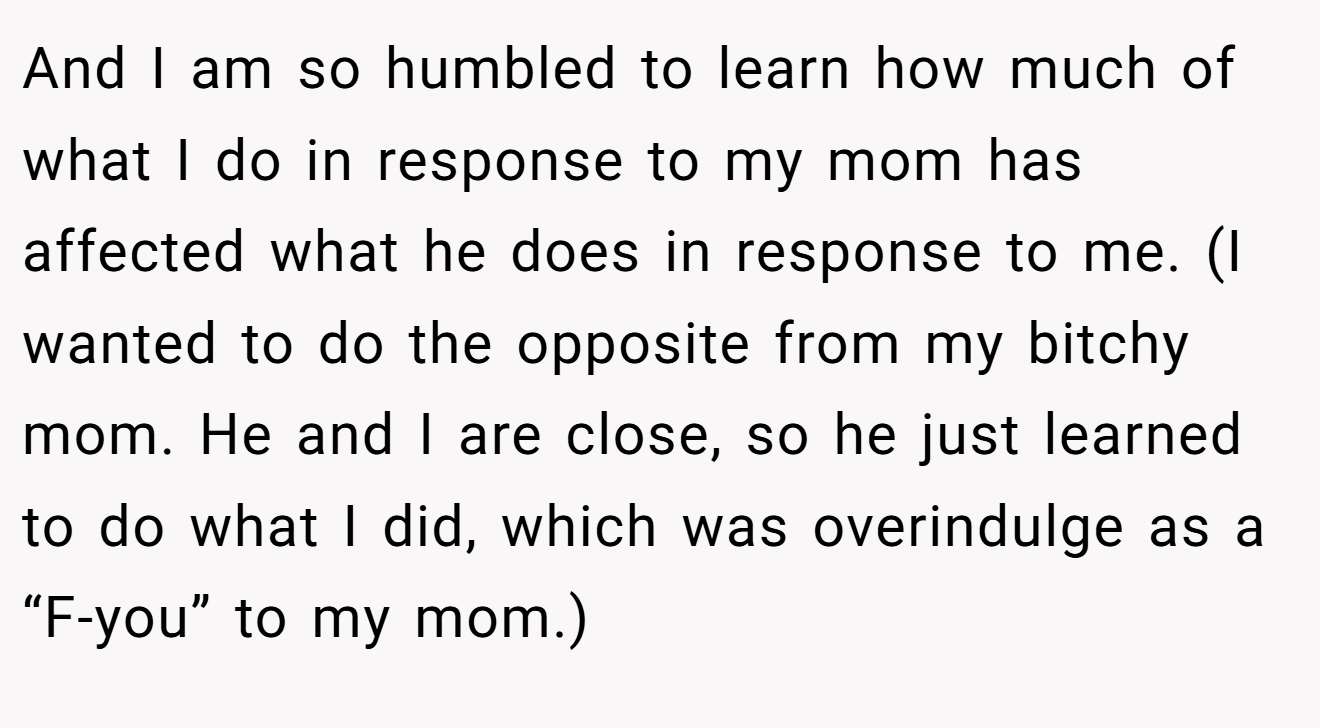 And I am so humbled to learn how much of what I do in response to my mom has affected what he does in response to me. (I wanted to do the opposite from my bitchy mom. He and I are close, so he just learned to do what I did, which was overindulge as a “F-you” to my mom.)