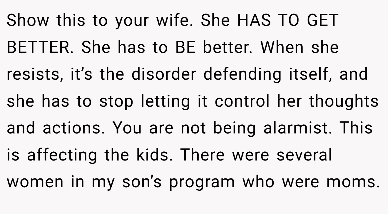 Show this to your wife. She HAS TO GET BETTER. She has to BE better. When she resists, it’s the disorder defending itself, and she has to stop letting it control her thoughts and actions. You are not being alarmist. This is affecting the kids. There were several women in my son’s program who were moms.