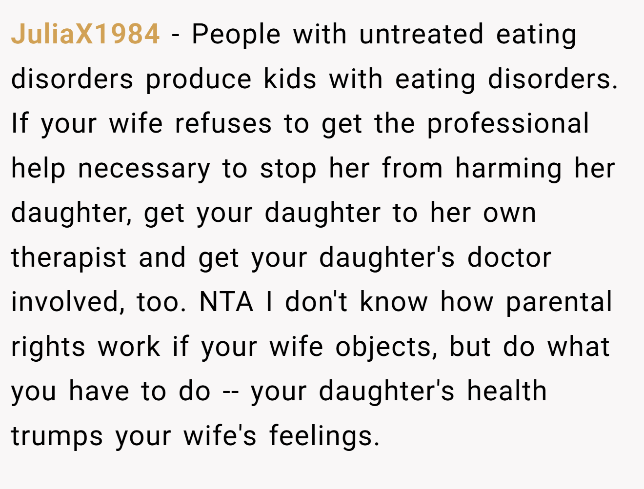 JuliaX1984 − People with untreated eating disorders produce kids with eating disorders. If your wife refuses to get the professional help necessary to stop her from harming her daughter, get your daughter to her own therapist and get your daughter's doctor involved, too. NTA I don't know how parental rights work if your wife objects, but do what you have to do -- your daughter's health trumps your wife's feelings.