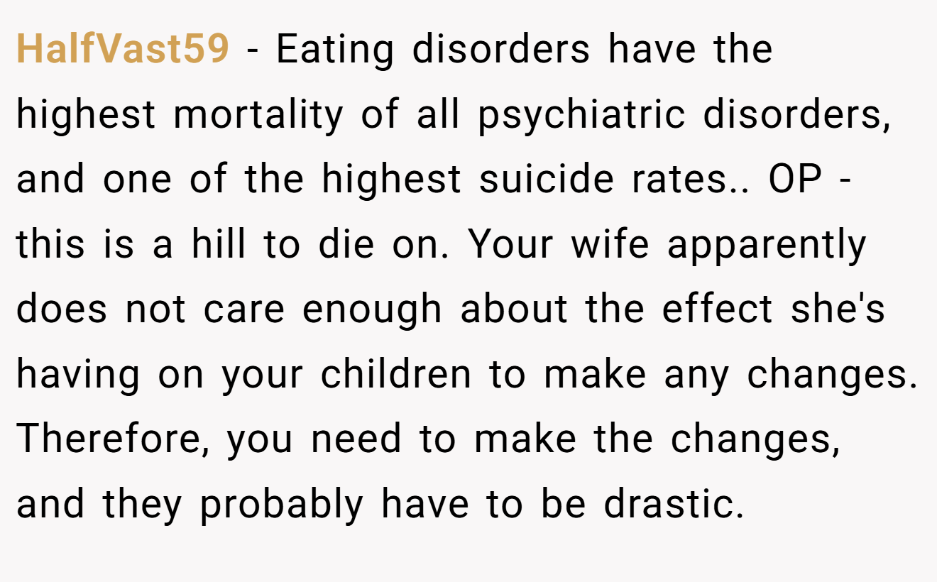 HalfVast59 − Eating disorders have the highest mortality of all psychiatric disorders, and one of the highest suicide rates.. OP - this is a hill to die on. Your wife apparently does not care enough about the effect she's having on your children to make any changes. Therefore, you need to make the changes, and they probably have to be drastic.