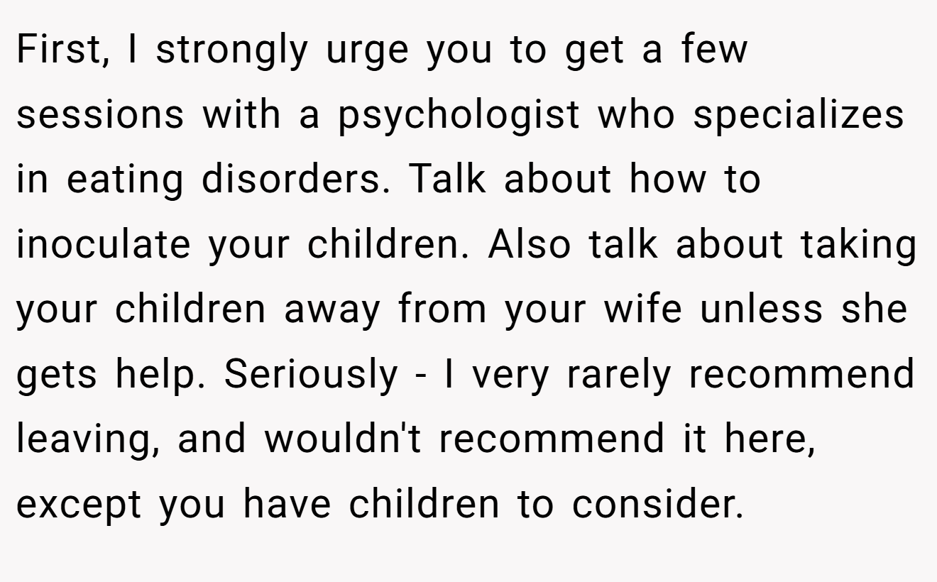 First, I strongly urge you to get a few sessions with a psychologist who specializes in eating disorders. Talk about how to inoculate your children. Also talk about taking your children away from your wife unless she gets help. Seriously - I very rarely recommend leaving, and wouldn't recommend it here, except you have children to consider.