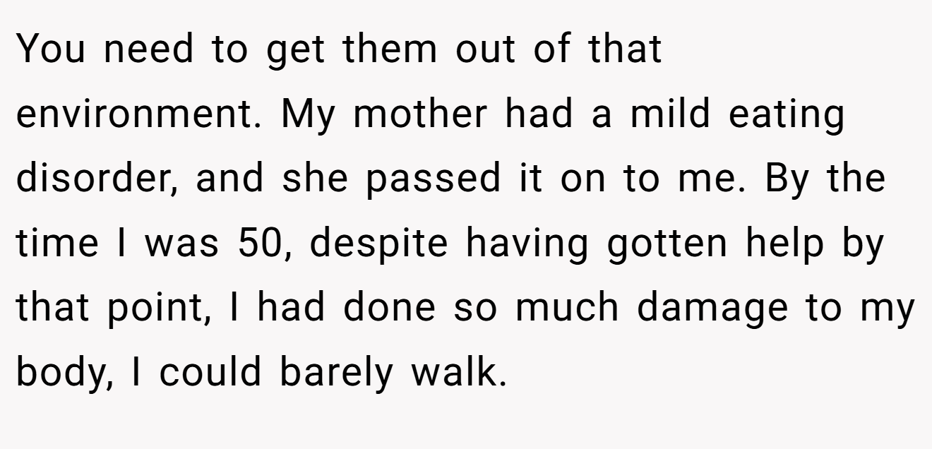 You need to get them out of that environment. My mother had a mild eating disorder, and she passed it on to me. By the time I was 50, despite having gotten help by that point, I had done so much damage to my body, I could barely walk.