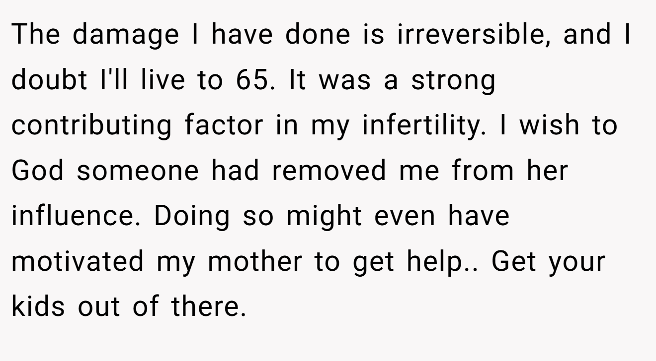 The damage I have done is irreversible, and I doubt I'll live to 65. It was a strong contributing factor in my infertility. I wish to God someone had removed me from her influence. Doing so might even have motivated my mother to get help.. Get your kids out of there.