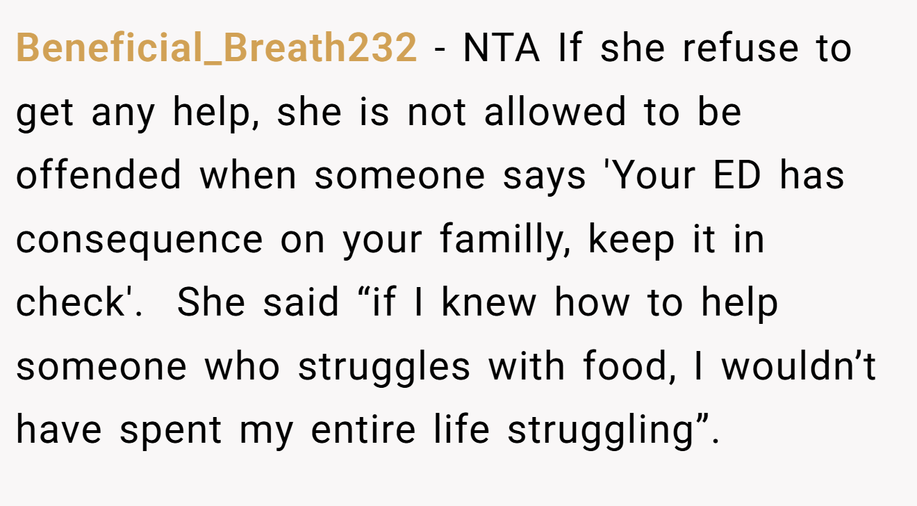 Beneficial_Breath232 − NTA If she refuse to get any help, she is not allowed to be offended when someone says 'Your ED has consequence on your familly, keep it in check'. ​ She said “if I knew how to help someone who struggles with food, I wouldn’t have spent my entire life struggling”.