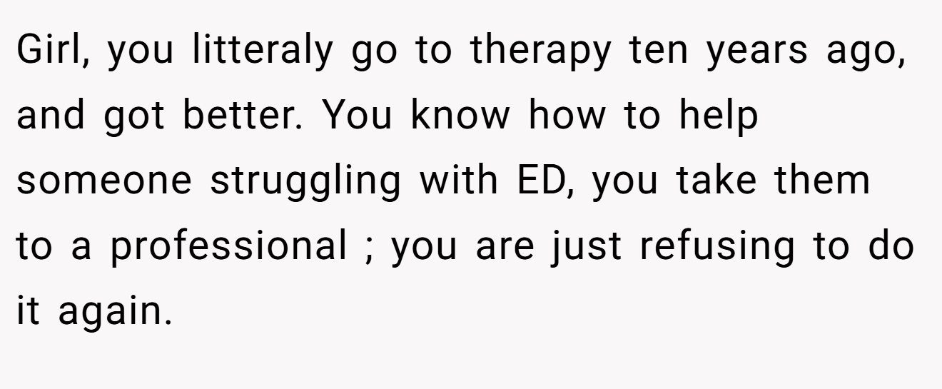 Girl, you litteraly go to therapy ten years ago, and got better. You know how to help someone struggling with ED, you take them to a professional ; you are just refusing to do it again.