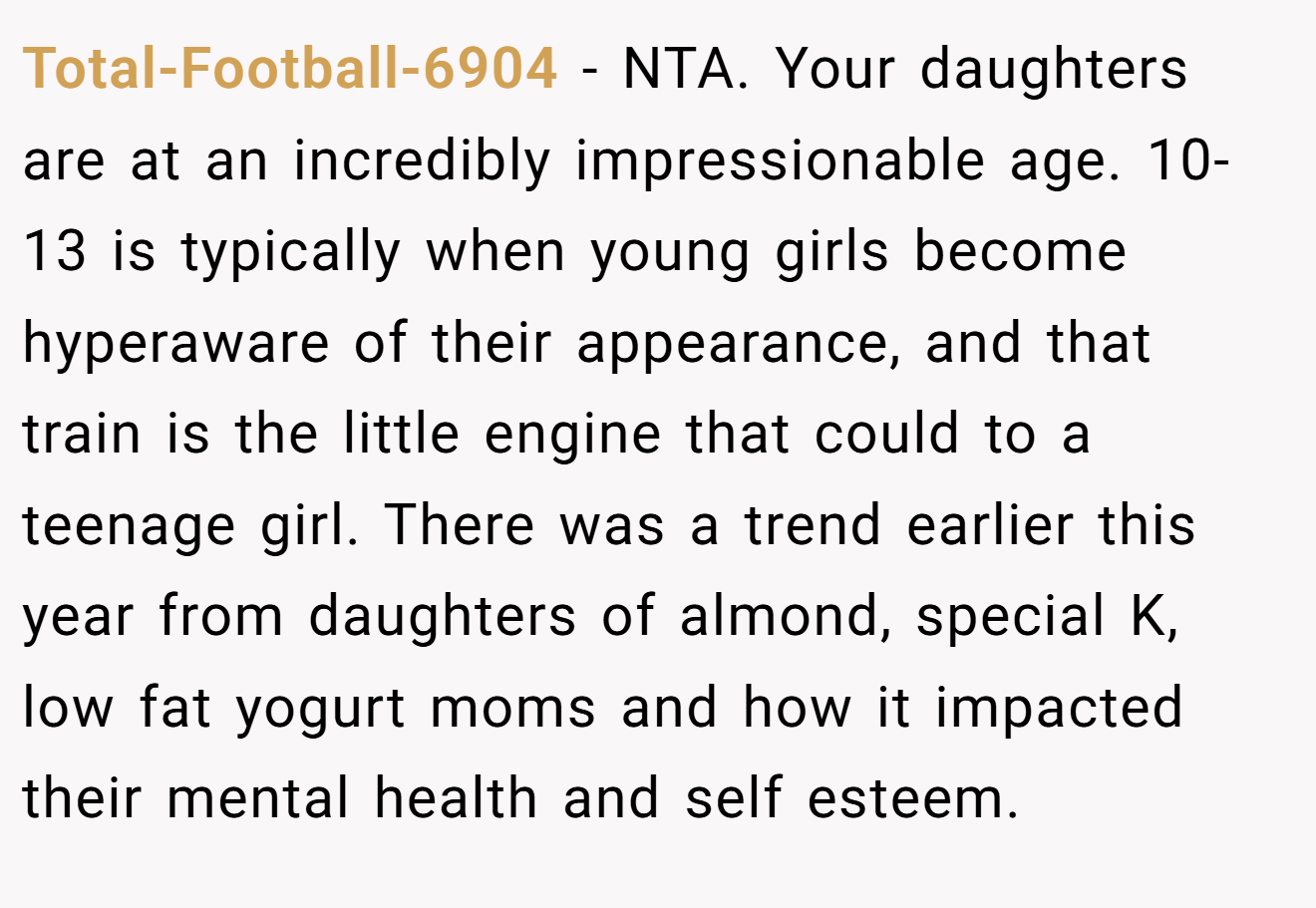 Total-Football-6904 − NTA. Your daughters are at an incredibly impressionable age. 10-13 is typically when young girls become hyperaware of their appearance, and that train is the little engine that could to a teenage girl. There was a trend earlier this year from daughters of almond, special K, low fat yogurt moms and how it impacted their mental health and self esteem.
