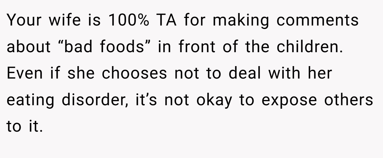 Your wife is 100% TA for making comments about “bad foods” in front of the children. Even if she chooses not to deal with her eating disorder, it’s not okay to expose others to it.
