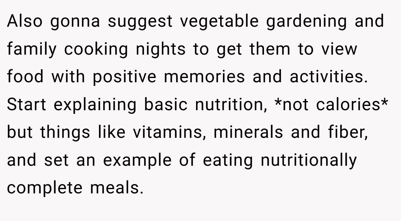 Also gonna suggest vegetable gardening and family cooking nights to get them to view food with positive memories and activities. Start explaining basic nutrition, *not calories* but things like vitamins, minerals and fiber, and set an example of eating nutritionally complete meals.