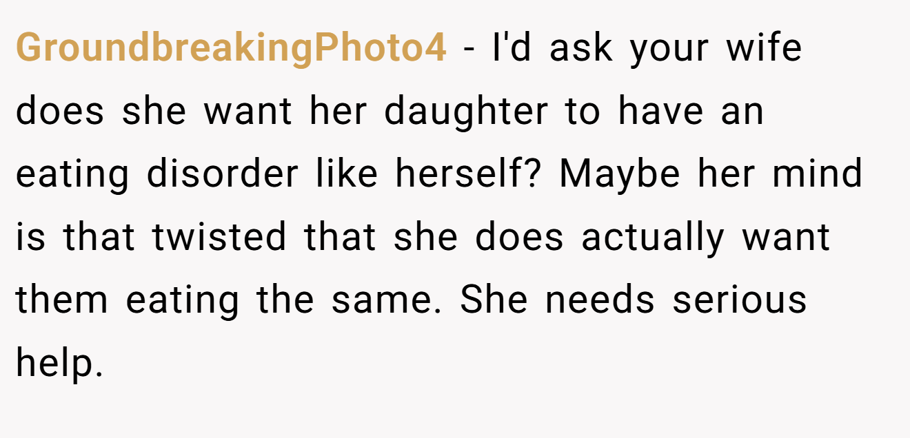 GroundbreakingPhoto4 − I'd ask your wife does she want her daughter to have an eating disorder like herself? Maybe her mind is that twisted that she does actually want them eating the same. She needs serious help.