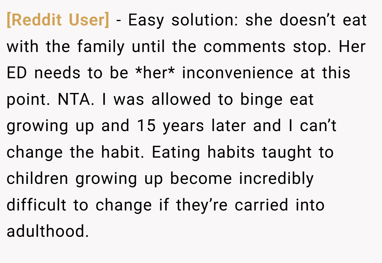 [Reddit User] − Easy solution: she doesn’t eat with the family until the comments stop. Her ED needs to be *her* inconvenience at this point. NTA. I was allowed to binge eat growing up and 15 years later and I can’t change the habit. Eating habits taught to children growing up become incredibly difficult to change if they’re carried into adulthood.