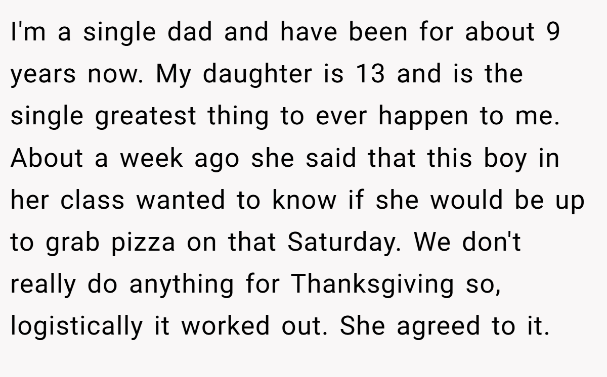 I'm a single dad and have been for about 9 years now. My daughter is 13 and is the single greatest thing to ever happen to me. About a week ago she said that this boy in her class wanted to know if she would be up to grab pizza on that Saturday. We don't really do anything for Thanksgiving so, logistically it worked out. She agreed to it.