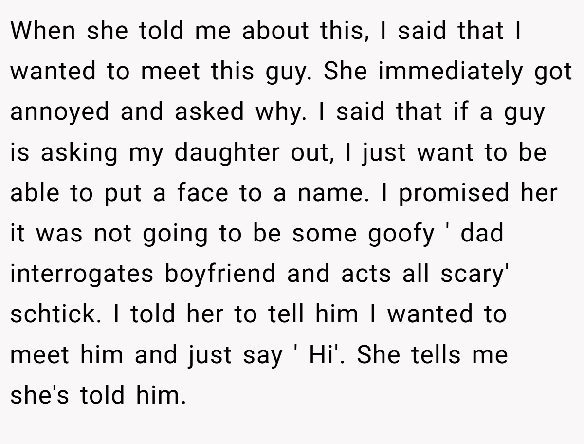 When she told me about this, I said that I wanted to meet this guy. She immediately got annoyed and asked why. I said that if a guy is asking my daughter out, I just want to be able to put a face to a name. I promised her it was not going to be some goofy ' dad interrogates boyfriend and acts all scary' schtick. I told her to tell him I wanted to meet him and just say ' Hi'. She tells me she's told him.